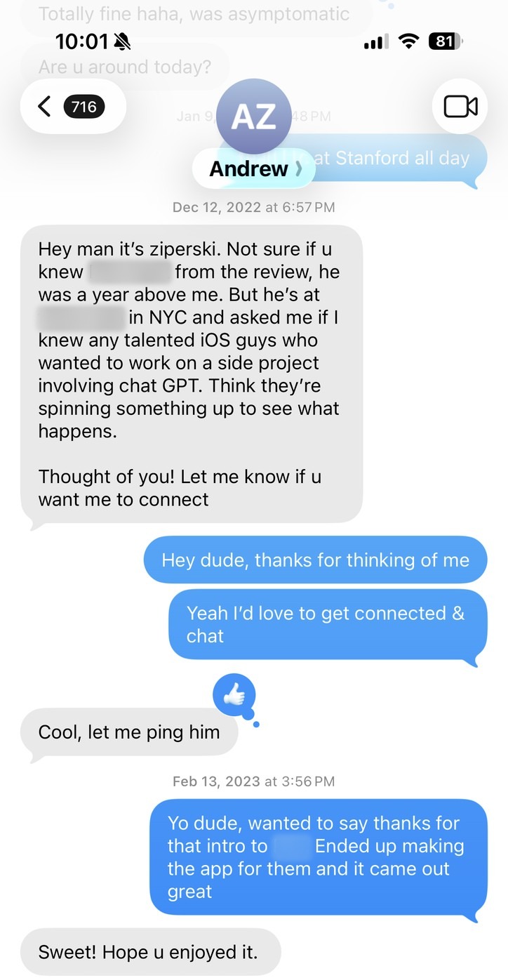 Texts with Andrew Ziperski, December 12, 2022, with the friend’s name and firm blurred: “Hey man it’s ziperski. Not sure if u knew him from the review, he was a year above me. But he’s at a venture firm in NYC and asked me if I knew any talented iOS guys who wanted to work on a side project involving chat GPT.” Me: “Hey dude, thanks for thinking of me. Yeah I’d love to get connected & chat.” Andrew: “Cool, let me ping him.” Then, February 13, 2023, me: “Yo dude, wanted to say thanks for that intro. Ended up making the app for them and it came out great.” Andrew: “Sweet! Hope u enjoyed it.”