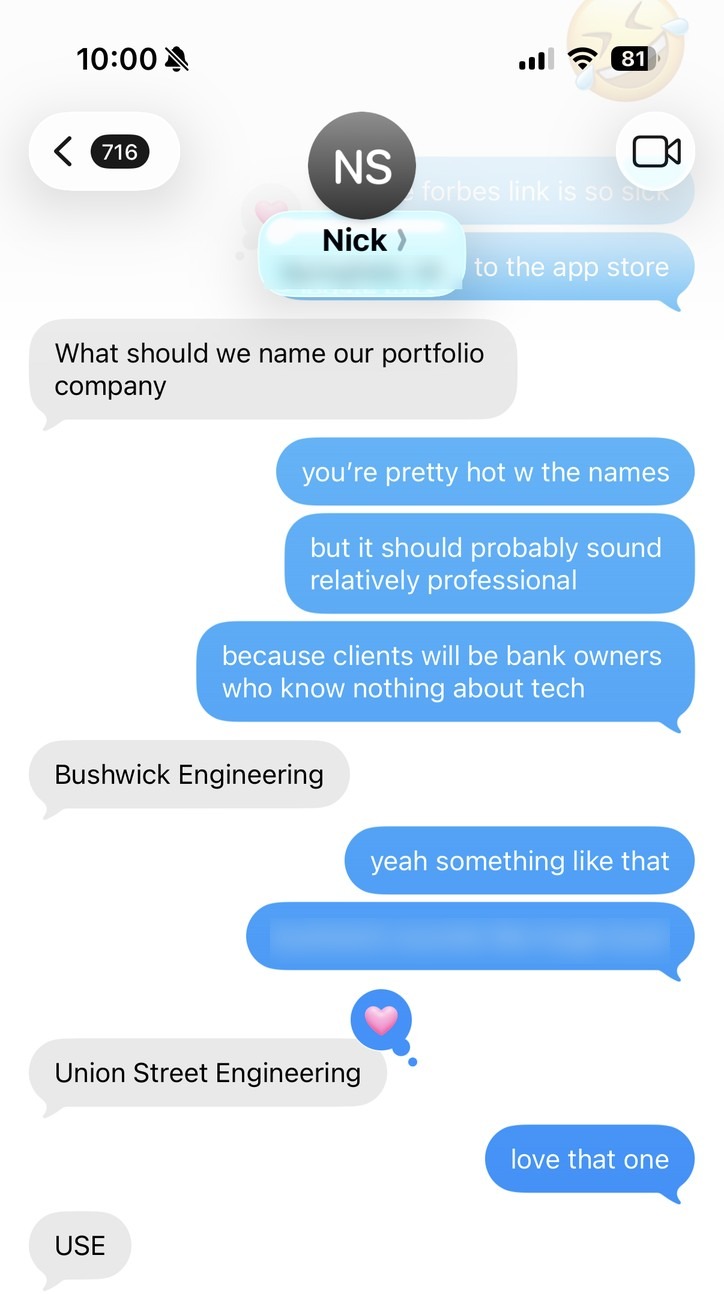 Texts with Nick Sarath, March 17, 2024. Nick: “What should we name our portfolio company.” Me: “you’re pretty hot w the names, but it should probably sound relatively professional, because clients will be bank owners who know nothing about tech.” Nick: “Bushwick Engineering.” Me: “yeah something like that.” Nick: “Union Street Engineering.” Me: “love that one.” Nick: “USE.”